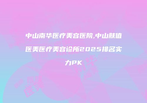 中山南华医疗美容医院,中山肤值医美医疗美容诊所2025排名实力PK