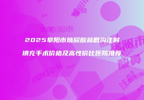 2025阜阳市玻尿酸鼻唇沟注射填充手术价格及高性价比医院推荐