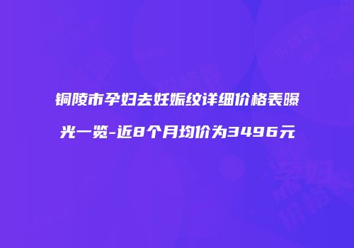 铜陵市孕妇去妊娠纹详细价格表曝光一览-近8个月均价为3496元
