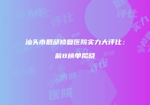 汕头市唇部修复医院实力大评比：前8榜单揭晓