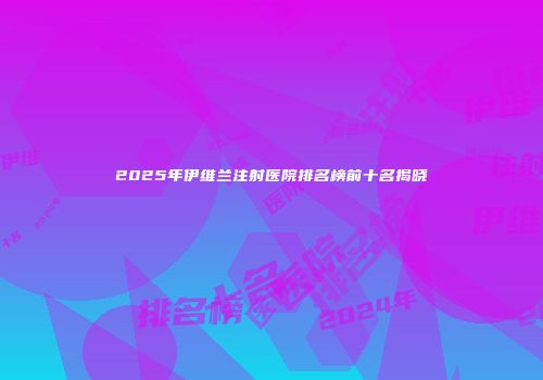2025年伊维兰注射医院排名榜前十名揭晓