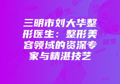 三明市刘大华整形医生：整形美容领域的资深专家与精湛技艺