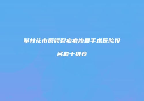 攀枝花市唇腭裂疤痕修复手术医院排名前十推荐