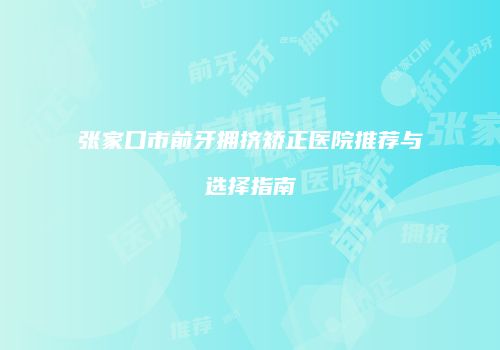 张家口市前牙拥挤矫正医院推荐与选择指南