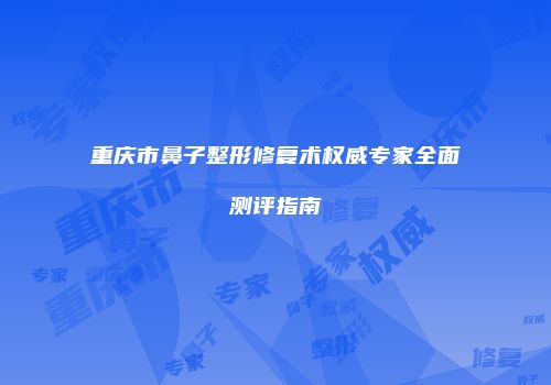 重庆市鼻子整形修复术权威专家全面测评指南