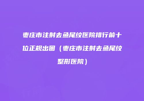 枣庄市注射去鱼尾纹医院排行前十位正规出圈（枣庄市注射去鱼尾纹整形医院）