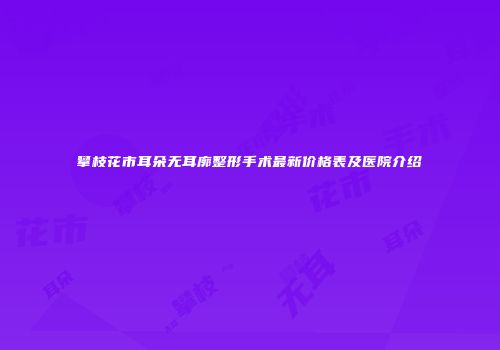 攀枝花市耳朵无耳廓整形手术最新价格表及医院介绍