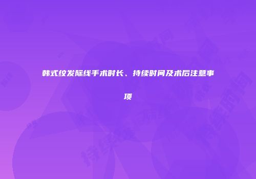 韩式纹发际线手术时长、持续时间及术后注意事项