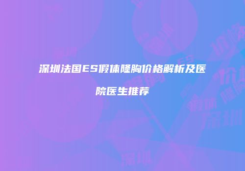 深圳法国ES假体隆胸价格解析及医院医生推荐