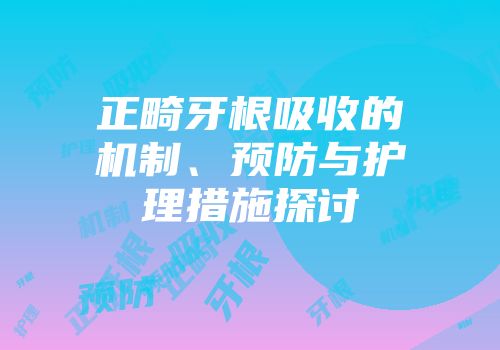 正畸牙根吸收的机制、预防与护理措施探讨