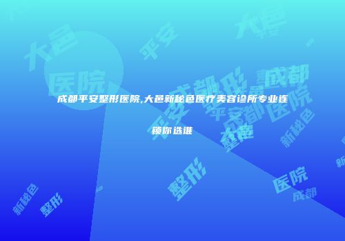 成都平安整形医院,大邑新秘色医疗美容诊所专业连锁你选谁