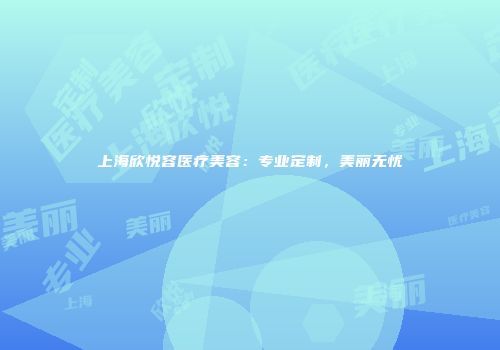 上海欣悦容医疗美容：专业定制，美丽无忧