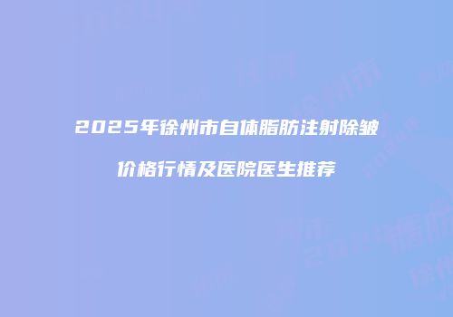 2025年徐州市自体脂肪注射除皱价格行情及医院医生推荐