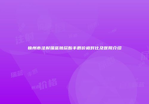 锦州市注射瑞蓝玻尿酸丰唇价格对比及医院介绍