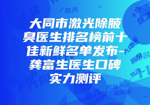大同市激光除腋臭医生排名榜前十佳新鲜名单发布-龚富生医生口碑实力测评