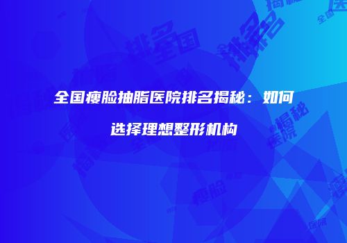 全国瘦脸抽脂医院排名揭秘：如何选择理想整形机构