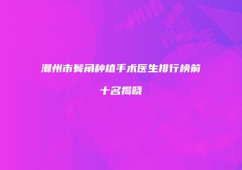 潮州市鬓角种植手术医生排行榜前十名揭晓