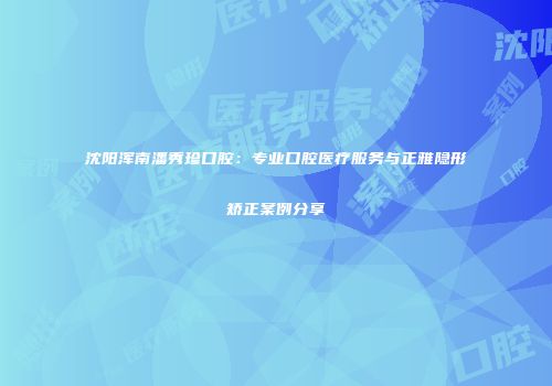 沈阳浑南潘秀珍口腔：专业口腔医疗服务与正雅隐形矫正案例分享