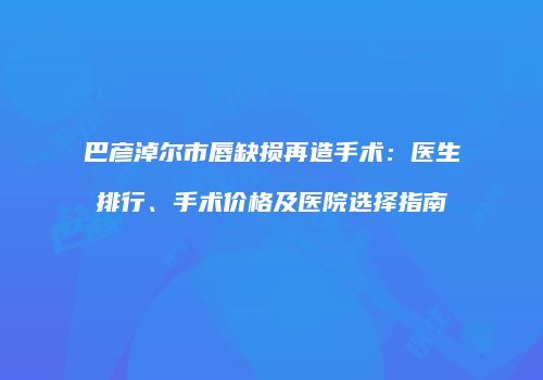 巴彦淖尔市唇缺损再造手术：医生排行、手术价格及医院选择指南