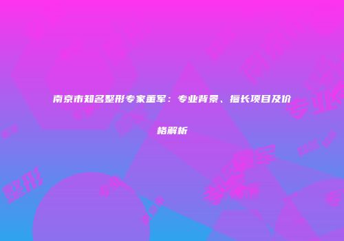 南京市知名整形专家董军：专业背景、擅长项目及价格解析