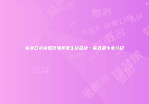 张家口市微整形隆鼻医生排名榜：前五名专家介绍