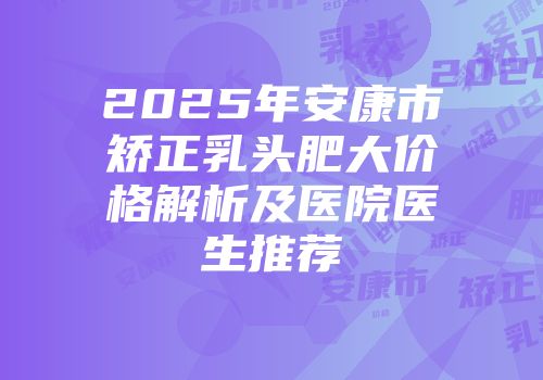 2025年安康市矫正乳头肥大价格解析及医院医生推荐
