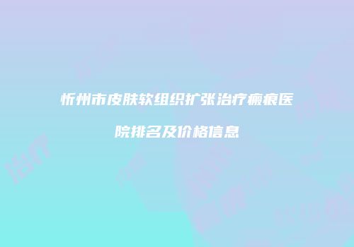 忻州市皮肤软组织扩张治疗瘢痕医院排名及价格信息