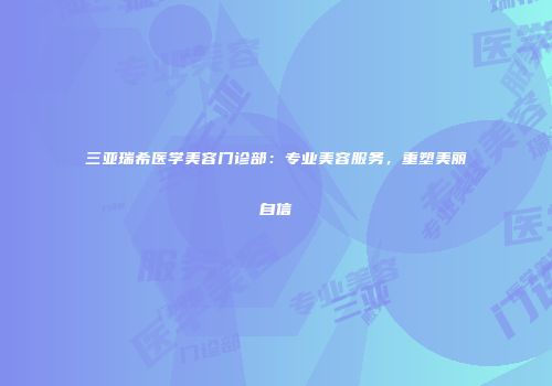 三亚瑞希医学美容门诊部：专业美容服务，重塑美丽自信
