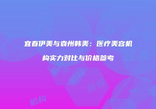 宜春伊美与袁州韩美：医疗美容机构实力对比与价格参考