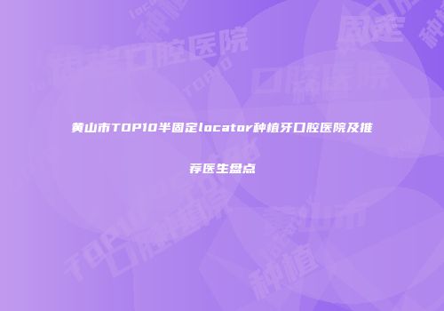 黄山市TOP10半固定locator种植牙口腔医院及推荐医生盘点