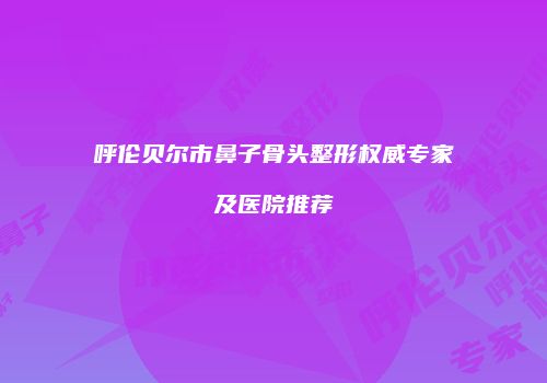 呼伦贝尔市鼻子骨头整形权威专家及医院推荐