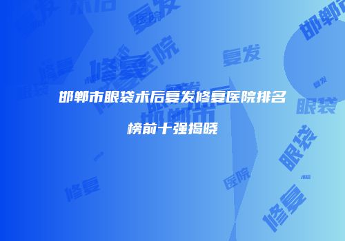 邯郸市眼袋术后复发修复医院排名榜前十强揭晓