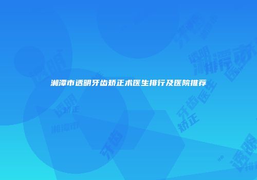 湘潭市透明牙齿矫正术医生排行及医院推荐