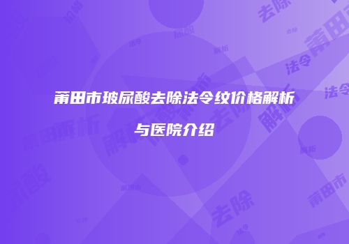 莆田市玻尿酸去除法令纹价格解析与医院介绍