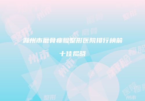 滁州市磨骨瘦脸整形医院排行榜前十佳揭晓