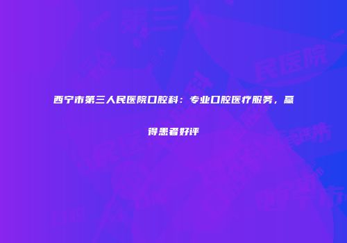 西宁市第三人民医院口腔科：专业口腔医疗服务，赢得患者好评