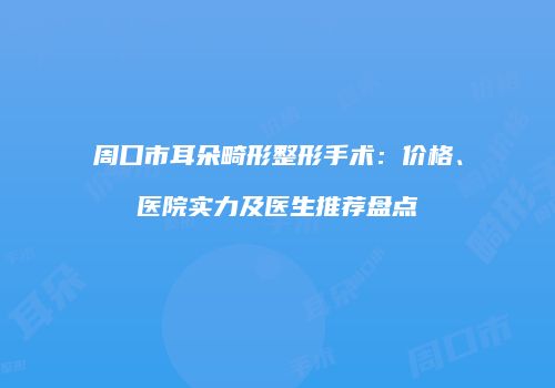 周口市耳朵畸形整形手术：价格、医院实力及医生推荐盘点