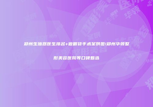 郑州生殖器医生排名+做眼袋手术案例图!郑州华领整形美容医院等口碑甄选