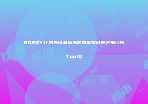 2025年佳木斯市耳廓外翻畸形整形医院排名榜Top10