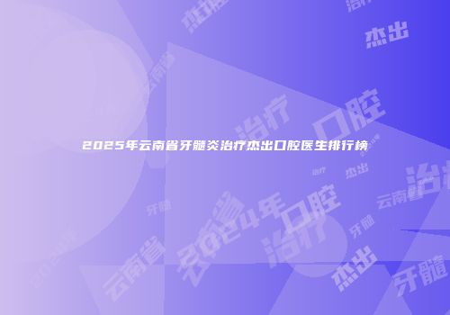 2025年云南省牙髓炎治疗杰出口腔医生排行榜