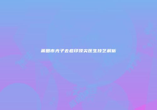莆田市光子去痘印顶尖医生技艺解析