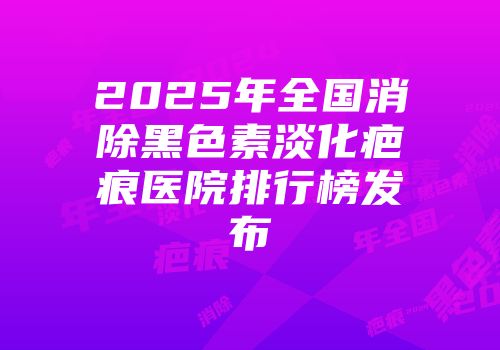 2025年全国消除黑色素淡化疤痕医院排行榜发布