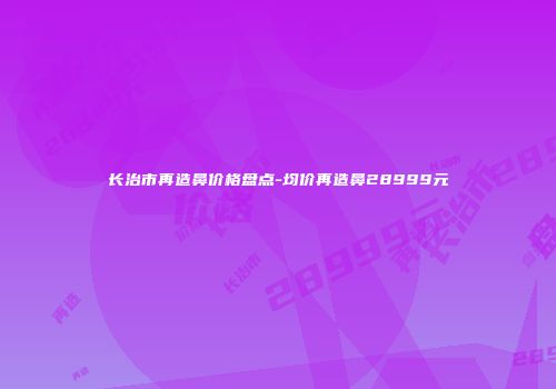 长治市再造鼻价格盘点-均价再造鼻28999元