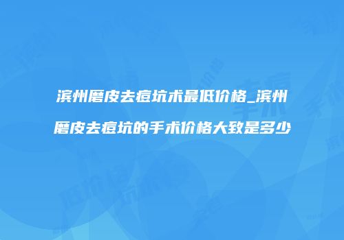 滨州磨皮去痘坑术最低价格_滨州磨皮去痘坑的手术价格大致是多少