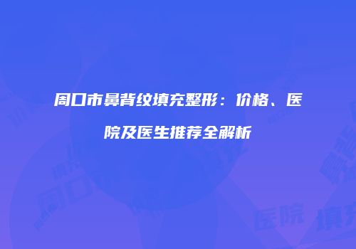 周口市鼻背纹填充整形：价格、医院及医生推荐全解析