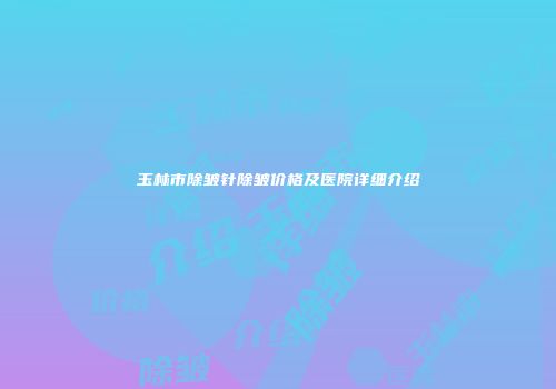 玉林市除皱针除皱价格及医院详细介绍