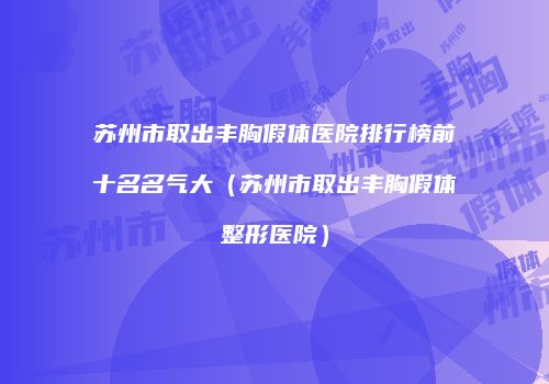 苏州市取出丰胸假体医院排行榜前十名名气大（苏州市取出丰胸假体整形医院）