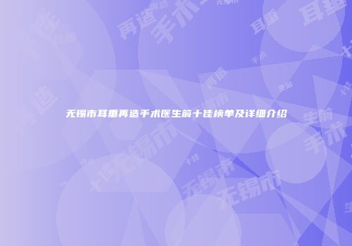 无锡市耳垂再造手术医生前十佳榜单及详细介绍