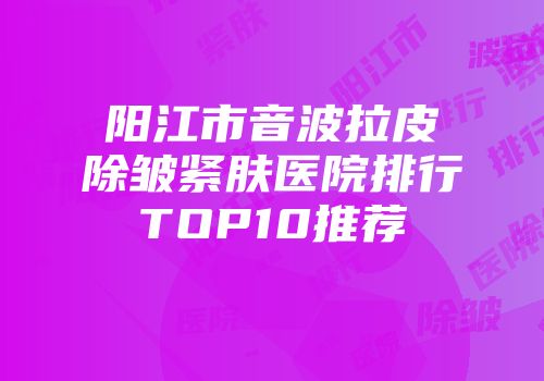 阳江市音波拉皮除皱紧肤医院排行TOP10推荐