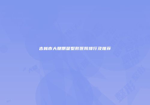 吉林市大腿侧吸整形医院排行及推荐